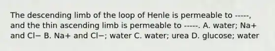 The descending limb of the loop of Henle is permeable to -----, and the thin ascending limb is permeable to -----. A. water; Na+ and Cl− B. Na+ and Cl−; water C. water; urea D. glucose; water