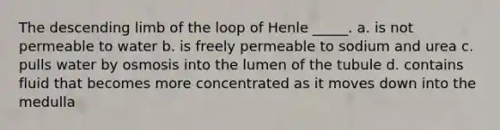 The descending limb of the loop of Henle _____. a. is not permeable to water b. is freely permeable to sodium and urea c. pulls water by osmosis into the lumen of the tubule d. contains fluid that becomes more concentrated as it moves down into the medulla