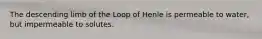 The descending limb of the Loop of Henle is permeable to water, but impermeable to solutes.