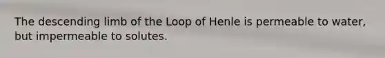 The descending limb of the Loop of Henle is permeable to water, but impermeable to solutes.