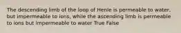 The descending limb of the loop of Henle is permeable to water, but impermeable to ions, while the ascending limb is permeable to ions but impermeable to water True False