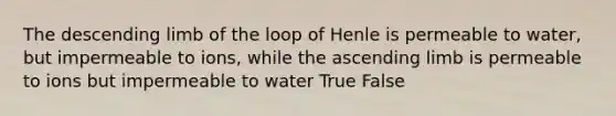 The descending limb of the loop of Henle is permeable to water, but impermeable to ions, while the ascending limb is permeable to ions but impermeable to water True False