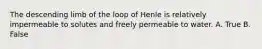 The descending limb of the loop of Henle is relatively impermeable to solutes and freely permeable to water. A. True B. False