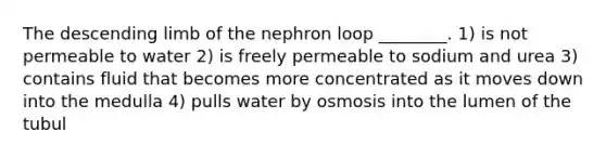 The descending limb of the nephron loop ________. 1) is not permeable to water 2) is freely permeable to sodium and urea 3) contains fluid that becomes more concentrated as it moves down into the medulla 4) pulls water by osmosis into the lumen of the tubul