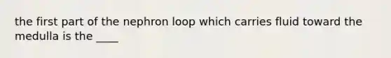 the first part of the nephron loop which carries fluid toward the medulla is the ____