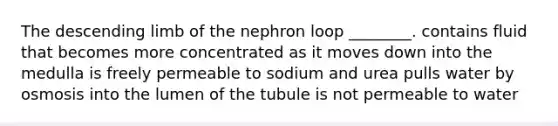 The descending limb of the nephron loop ________. contains fluid that becomes more concentrated as it moves down into the medulla is freely permeable to sodium and urea pulls water by osmosis into the lumen of the tubule is not permeable to water