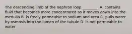 The descending limb of the nephron loop ________. A. contains fluid that becomes more concentrated as it moves down into the medulla B. is freely permeable to sodium and urea C. pulls water by osmosis into the lumen of the tubule D. is not permeable to water