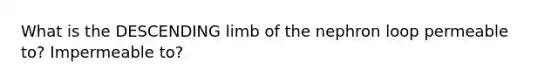 What is the DESCENDING limb of the nephron loop permeable to? Impermeable to?