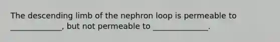 The descending limb of the nephron loop is permeable to _____________, but not permeable to ______________.