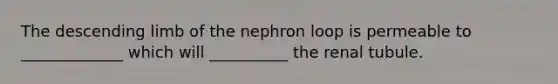 The descending limb of the nephron loop is permeable to _____________ which will __________ the renal tubule.