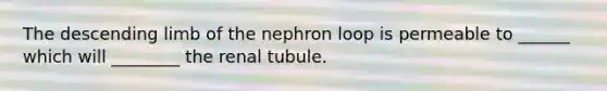 The descending limb of the nephron loop is permeable to ______ which will ________ the renal tubule.