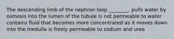 The descending limb of the nephron loop ________. pulls water by osmosis into the lumen of the tubule is not permeable to water contains fluid that becomes more concentrated as it moves down into the medulla is freely permeable to sodium and urea