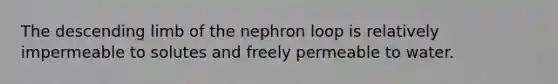 The descending limb of the nephron loop is relatively impermeable to solutes and freely permeable to water.