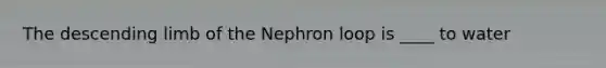 The descending limb of the Nephron loop is ____ to water