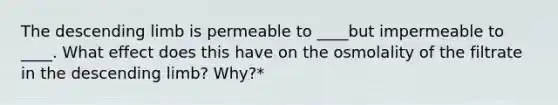 The descending limb is permeable to ____but impermeable to ____. What effect does this have on the osmolality of the filtrate in the descending limb? Why?*