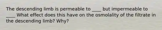 The descending limb is permeable to ____ but impermeable to ____ What effect does this have on the osmolality of the filtrate in the descending limb? Why?