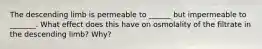 The descending limb is permeable to ______ but impermeable to _______. What effect does this have on osmolality of the filtrate in the descending limb? Why?