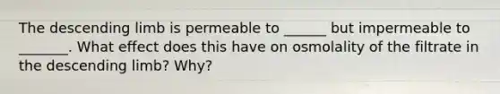 The descending limb is permeable to ______ but impermeable to _______. What effect does this have on osmolality of the filtrate in the descending limb? Why?