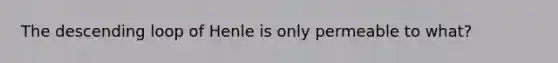 The descending loop of Henle is only permeable to what?