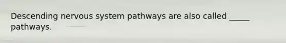 Descending nervous system pathways are also called _____ pathways.