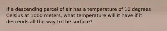 If a descending parcel of air has a temperature of 10 degrees Celsius at 1000 meters, what temperature will it have if it descends all the way to the surface?