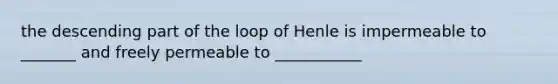 the descending part of the loop of Henle is impermeable to _______ and freely permeable to ___________