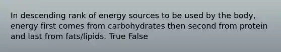 In descending rank of energy sources to be used by the body, energy first comes from carbohydrates then second from protein and last from fats/lipids. True False