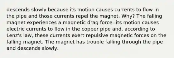 descends slowly because its motion causes currents to flow in the pipe and those currents repel the magnet. Why? The falling magnet experiences a magnetic drag force--its motion causes electric currents to flow in the copper pipe and, according to Lenz's law, these currents exert repulsive magnetic forces on the falling magnet. The magnet has trouble falling through the pipe and descends slowly.