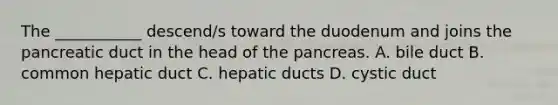 The ___________ descend/s toward the duodenum and joins the pancreatic duct in the head of the pancreas. A. bile duct B. common hepatic duct C. hepatic ducts D. cystic duct