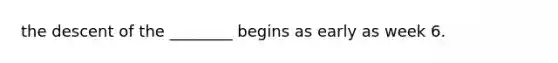 the descent of the ________ begins as early as week 6.