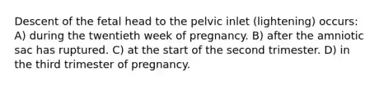 Descent of the fetal head to the pelvic inlet (lightening) occurs: A) during the twentieth week of pregnancy. B) after the amniotic sac has ruptured. C) at the start of the second trimester. D) in the third trimester of pregnancy.