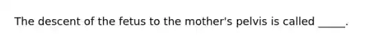 The descent of the fetus to the mother's pelvis is called _____.