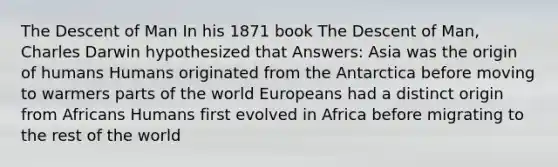 The Descent of Man In his 1871 book The Descent of Man, Charles Darwin hypothesized that Answers: Asia was the origin of humans Humans originated from the Antarctica before moving to warmers parts of the world Europeans had a distinct origin from Africans Humans first evolved in Africa before migrating to the rest of the world