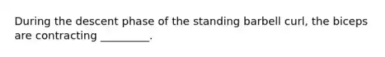 During the descent phase of the standing barbell curl, the biceps are contracting _________.