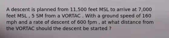 A descent is planned from 11,500 feet MSL to arrive at 7,000 feet MSL , 5 SM from a VORTAC . With a ground speed of 160 mph and a rate of descent of 600 fpm , at what distance from the VORTAC should the descent be started ?