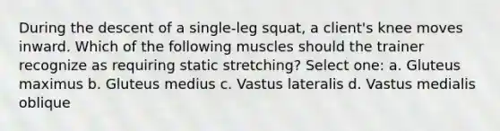 During the descent of a single-leg squat, a client's knee moves inward. Which of the following muscles should the trainer recognize as requiring static stretching? Select one: a. Gluteus maximus b. Gluteus medius c. Vastus lateralis d. Vastus medialis oblique