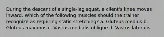 During the descent of a single-leg squat, a client's knee moves inward. Which of the following muscles should the trainer recognize as requiring static stretching? a. Gluteus medius b. Gluteus maximus c. Vastus medialis oblique d. Vastus lateralis