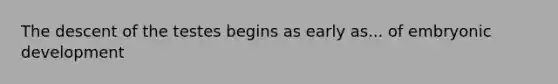 The descent of the testes begins as early as... of embryonic development