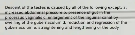 Descent of the testes is caused by all of the following except: a. increased abdominal pressure b. presence of gut in the processus vaginalis c. enlargement of the inguinal canal by swelling of the gubernaculum d. reduction and regression of the gubernaculum e. straightening and lengthening of the body