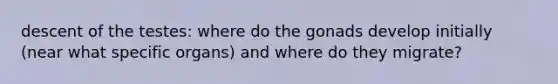 descent of the testes: where do the gonads develop initially (near what specific organs) and where do they migrate?