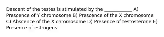 Descent of the testes is stimulated by the ____________ A) Prescence of Y chromosome B) Prescence of the X chromosome C) Abscence of the X chromosome D) Presence of testosterone E) Presence of estrogens