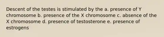 Descent of the testes is stimulated by the a. presence of Y chromosome b. presence of the X chromosome c. absence of the X chromosome d. presence of testosterone e. presence of estrogens