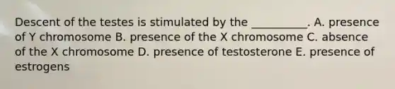 Descent of the testes is stimulated by the __________. A. presence of Y chromosome B. presence of the X chromosome C. absence of the X chromosome D. presence of testosterone E. presence of estrogens