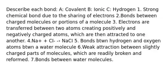 Desceribe each bond: A: Covalent B: Ionic C: Hydrogen 1. Strong chemical bond due to the sharing of electrons 2.Bonds between charged molecules or portions of a molecule 3. Electrons are transferred between two atoms creating positively and negatively charged atoms, which are then attracted to one another. 4.Na+ + CI- -› NaCI 5. Bonds btwn hydrogen and oxygen atoms btwn a water molecule 6.Weak attraction between slightly charged parts of molecules, which are readily broken and reformed. 7.Bonds between water molecules.