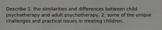 Describe 1. the similarities and differences between child psychotherapy and adult psychotherapy, 2. some of the unique challenges and practical issues in treating children.