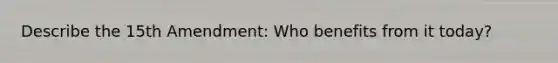Describe the 15th Amendment: Who benefits from it today?