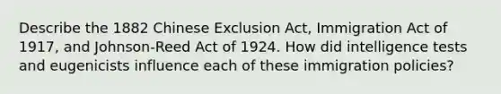 Describe the 1882 Chinese Exclusion Act, Immigration Act of 1917, and Johnson-Reed Act of 1924. How did intelligence tests and eugenicists influence each of these immigration policies?