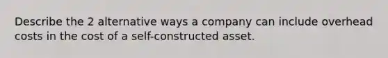 Describe the 2 alternative ways a company can include overhead costs in the cost of a self-constructed asset.