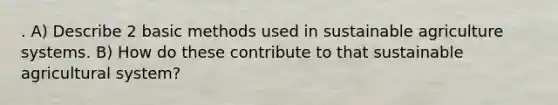 . A) Describe 2 basic methods used in sustainable agriculture systems. B) How do these contribute to that sustainable agricultural system?