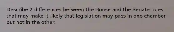 Describe 2 differences between the House and the Senate rules that may make it likely that legislation may pass in one chamber but not in the other.